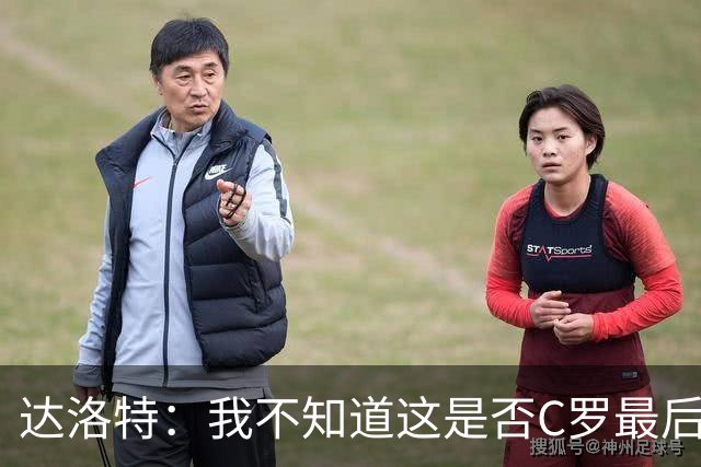 达洛特：我不知道这是否C罗最后一届世界杯，他理应赢得世界杯